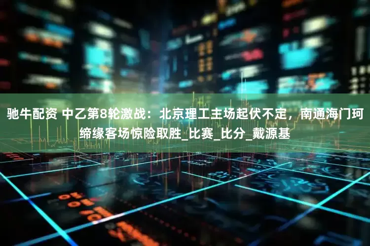 驰牛配资 中乙第8轮激战：北京理工主场起伏不定，南通海门珂缔缘客场惊险取胜_比赛_比分_戴源基