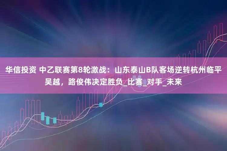 华信投资 中乙联赛第8轮激战：山东泰山B队客场逆转杭州临平吴越，路俊伟决定胜负_比赛_对手_未来