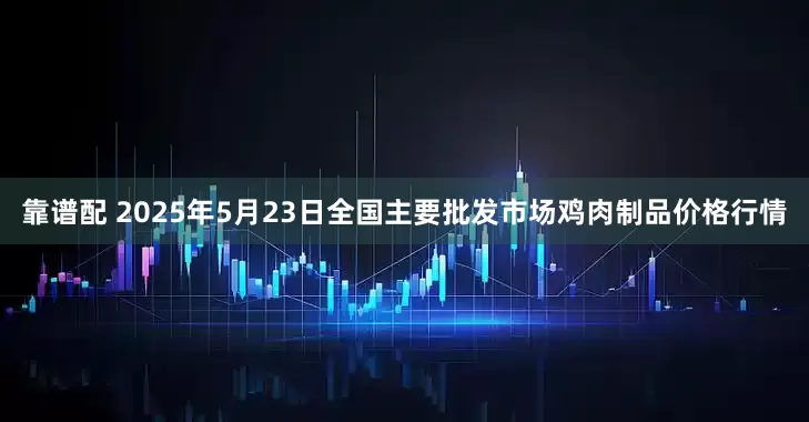 靠谱配 2025年5月23日全国主要批发市场鸡肉制品价格行情