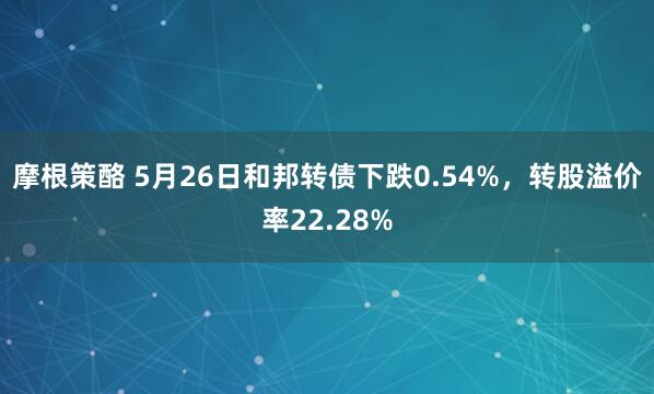 摩根策酪 5月26日和邦转债下跌0.54%，转股溢价率22.28%