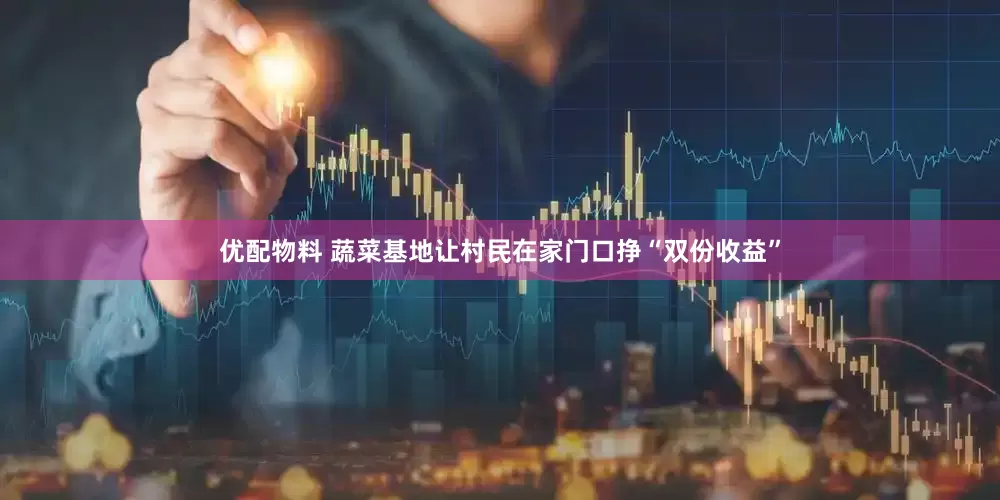 优配物料 蔬菜基地让村民在家门口挣“双份收益”