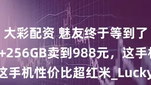 大彩配资 魅友终于等到了，12GB+256GB卖到988元，这手机性价比超红米_Lucky_魅族_屏幕