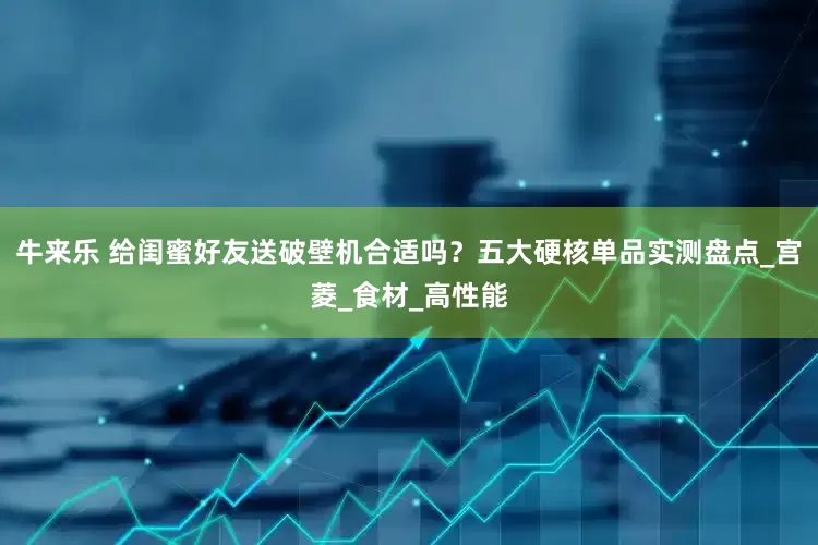 牛来乐 给闺蜜好友送破壁机合适吗？五大硬核单品实测盘点_宫菱_食材_高性能