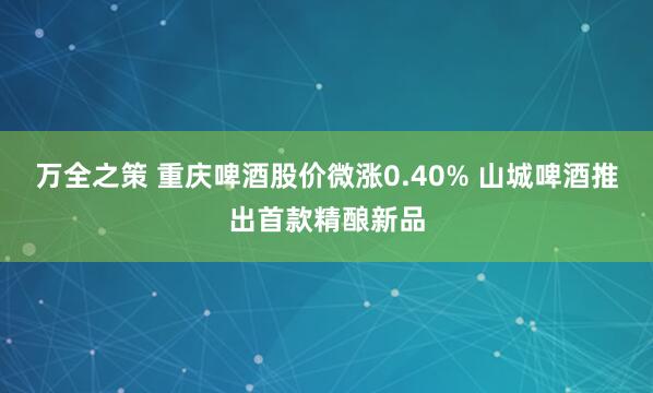 万全之策 重庆啤酒股价微涨0.40% 山城啤酒推出首款精酿新品
