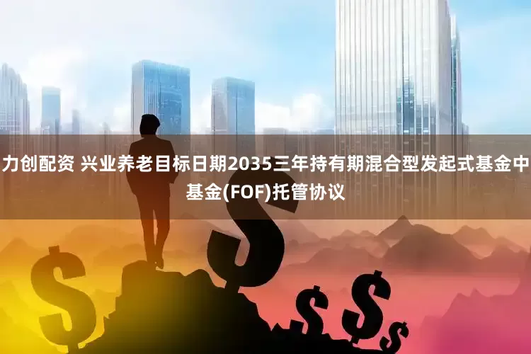 力创配资 兴业养老目标日期2035三年持有期混合型发起式基金中基金(FOF)托管协议