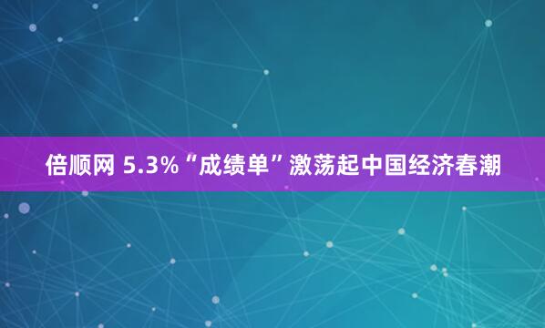 倍顺网 5.3%“成绩单”激荡起中国经济春潮