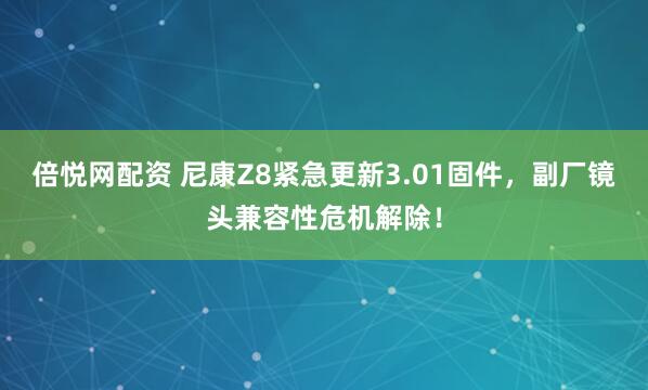 倍悦网配资 尼康Z8紧急更新3.01固件，副厂镜头兼容性危机解除！