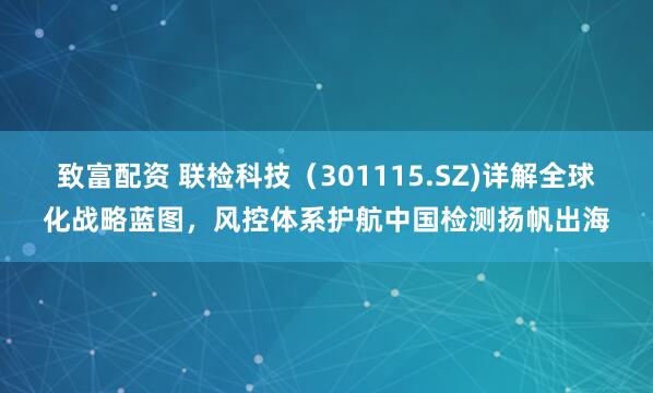 致富配资 联检科技（301115.SZ)详解全球化战略蓝图，风控体系护航中国检测扬帆出海