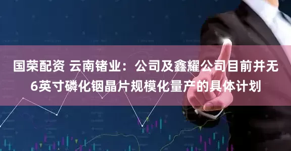 国荣配资 云南锗业：公司及鑫耀公司目前并无6英寸磷化铟晶片规模化量产的具体计划