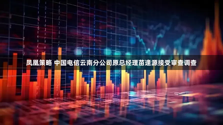 凤凰策略 中国电信云南分公司原总经理苗逢源接受审查调查