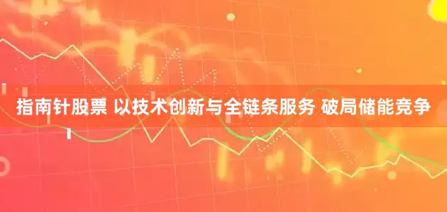 指南针股票 以技术创新与全链条服务 破局储能竞争