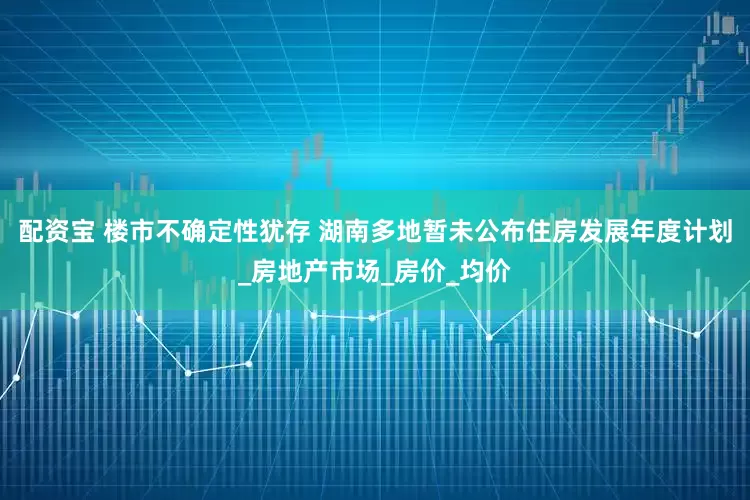 配资宝 楼市不确定性犹存 湖南多地暂未公布住房发展年度计划_房地产市场_房价_均价