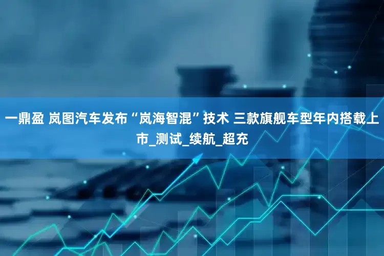 一鼎盈 岚图汽车发布“岚海智混”技术 三款旗舰车型年内搭载上市_测试_续航_超充