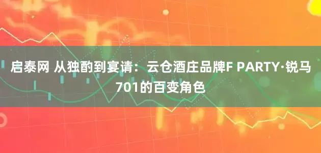 启泰网 从独酌到宴请：云仓酒庄品牌F PARTY·锐马701的百变角色