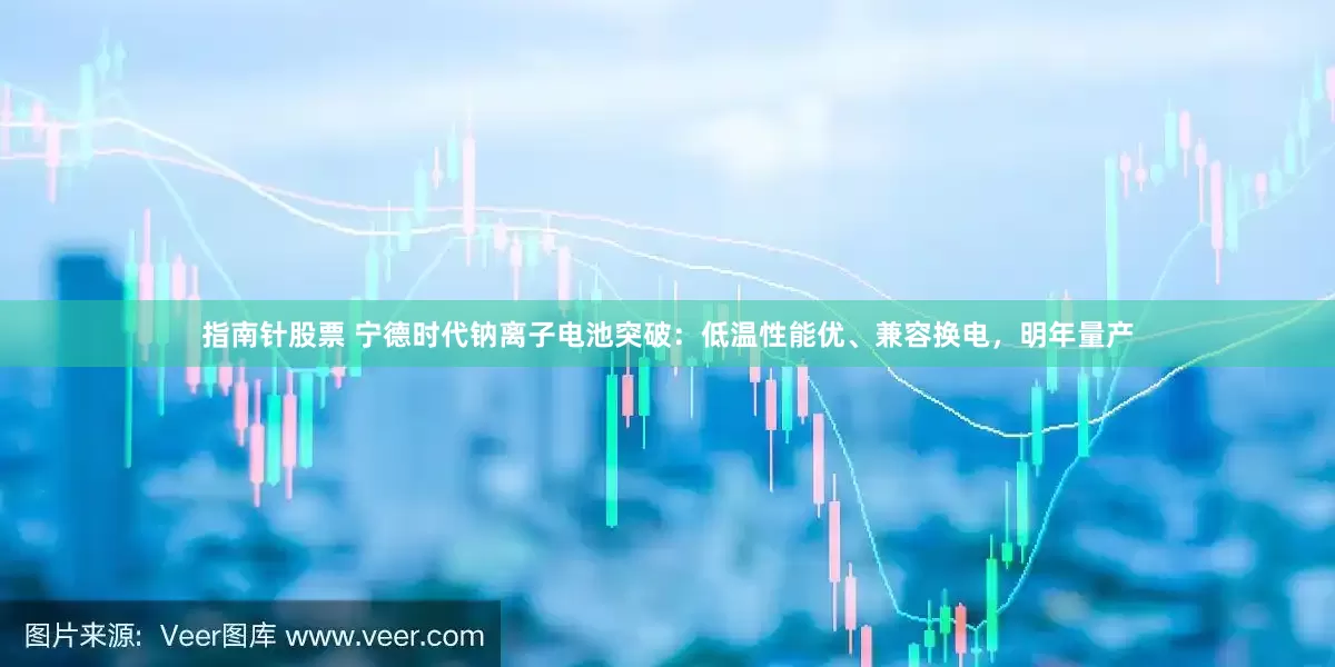 指南针股票 宁德时代钠离子电池突破：低温性能优、兼容换电，明年量产
