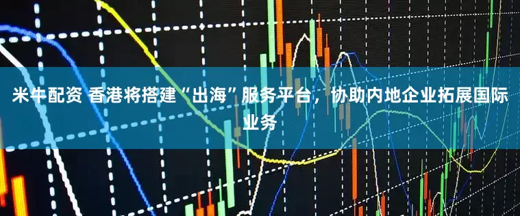 米牛配资 香港将搭建“出海”服务平台，协助内地企业拓展国际业务