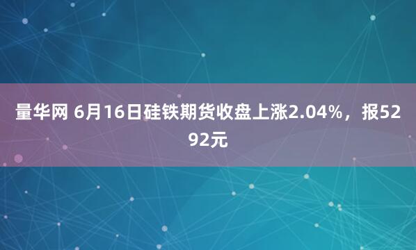 量华网 6月16日硅铁期货收盘上涨2.04%，报5292元