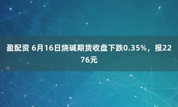 盈配资 6月16日烧碱期货收盘下跌0.35%，报2276元