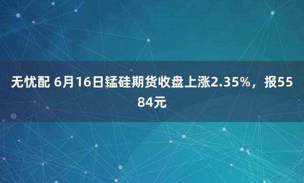 无忧配 6月16日锰硅期货收盘上涨2.35%，报5584元