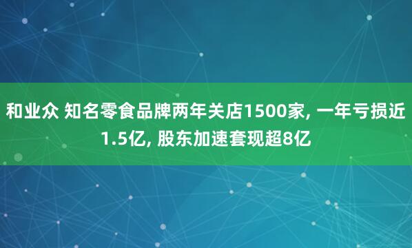 和业众 知名零食品牌两年关店1500家, 一年亏损近1.5亿, 股东加速套现超8亿