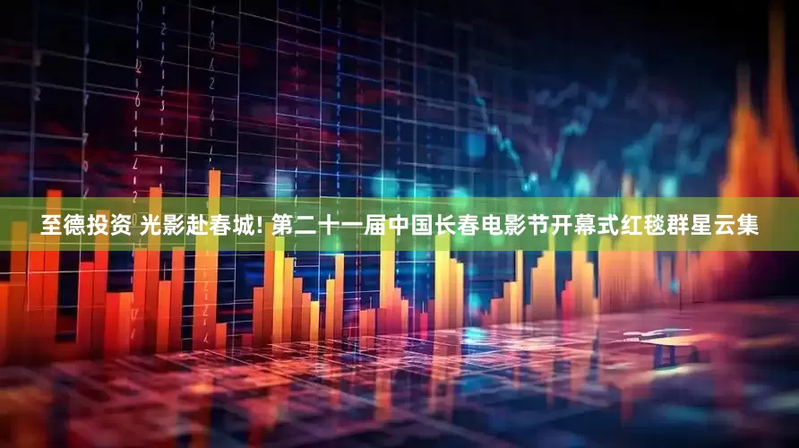 至德投资 光影赴春城! 第二十一届中国长春电影节开幕式红毯群星云集