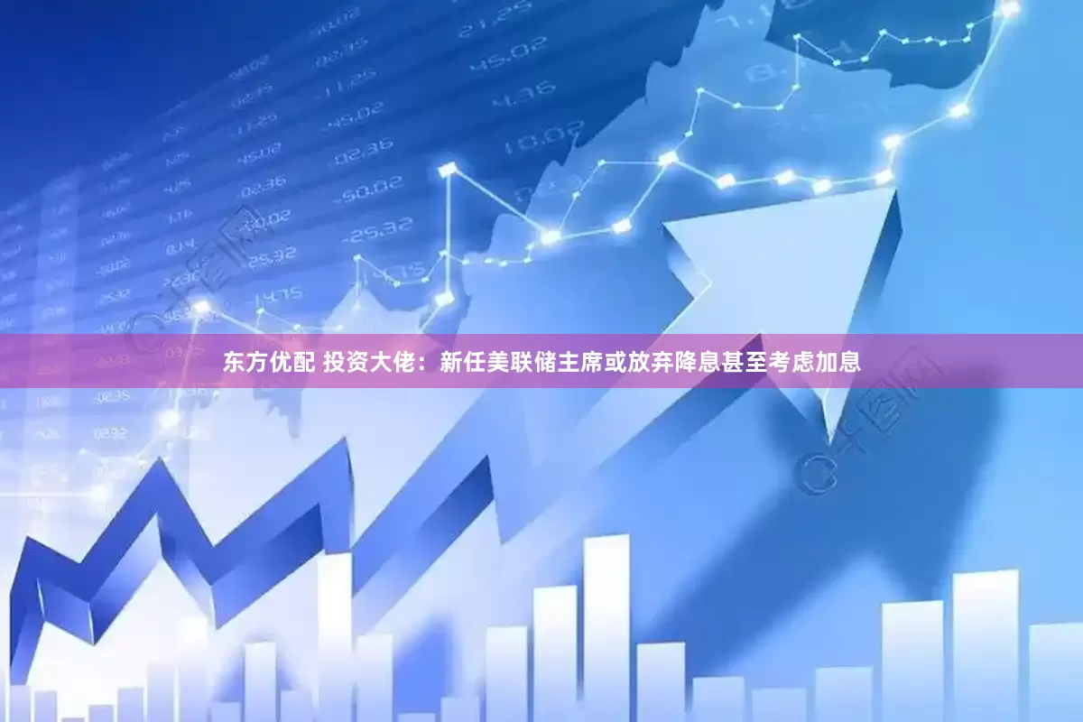 东方优配 投资大佬：新任美联储主席或放弃降息甚至考虑加息
