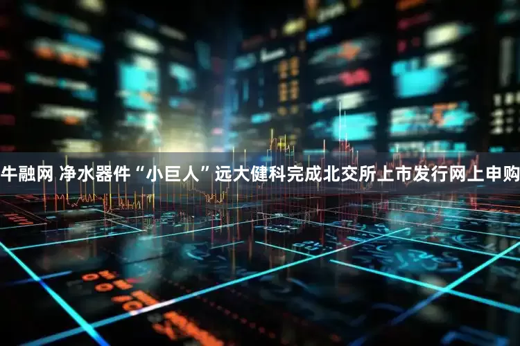 牛融网 净水器件“小巨人”远大健科完成北交所上市发行网上申购